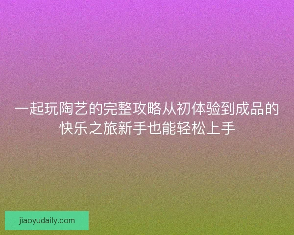 一起玩陶艺的完整攻略从初体验到成品的快乐之旅新手也能轻松上手