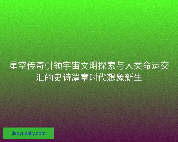 星空传奇引领宇宙文明探索与人类命运交汇的史诗篇章时代想象新生