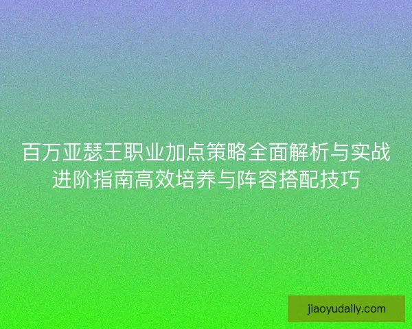 百万亚瑟王职业加点策略全面解析与实战进阶指南高效培养与阵容搭配技巧