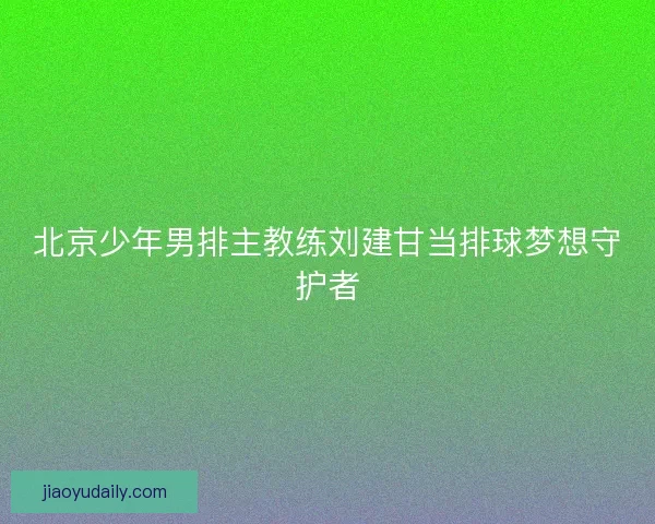 北京少年男排主教练刘建甘当排球梦想守护者