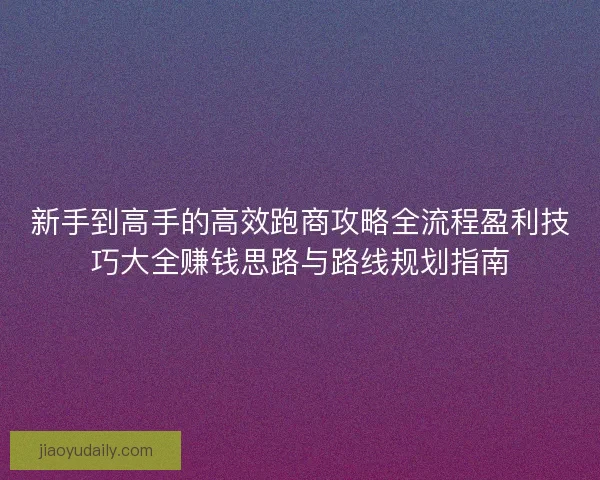 新手到高手的高效跑商攻略全流程盈利技巧大全赚钱思路与路线规划指南