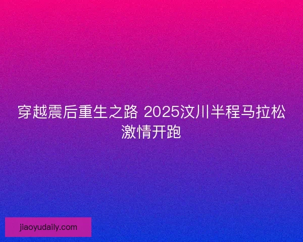 穿越震后重生之路 2025汶川半程马拉松激情开跑