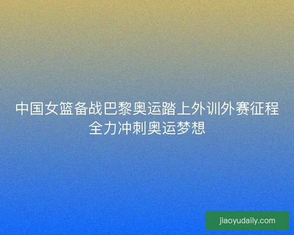 中国女篮备战巴黎奥运踏上外训外赛征程全力冲刺奥运梦想