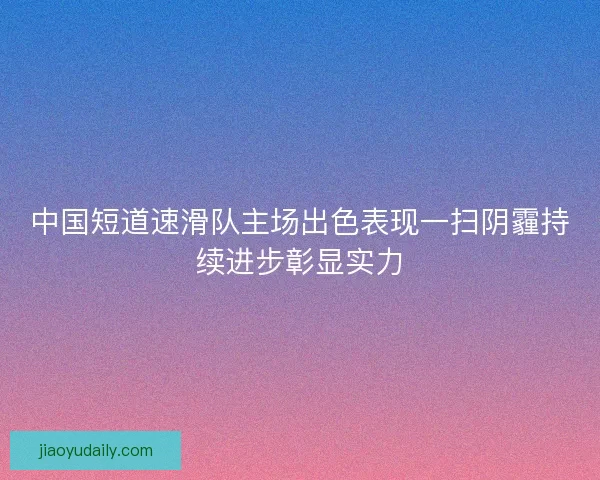 中国短道速滑队主场出色表现一扫阴霾持续进步彰显实力