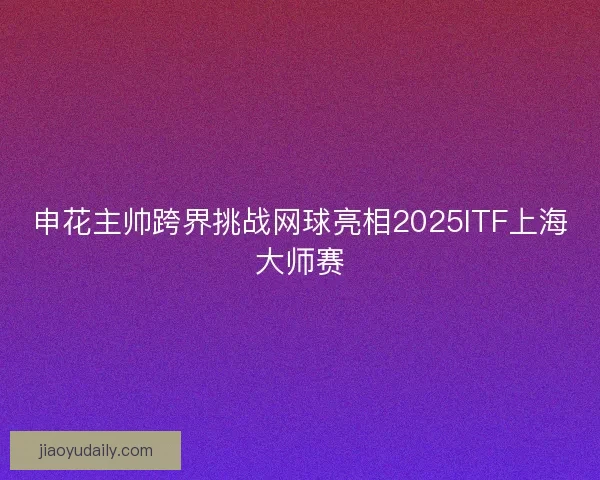 申花主帅跨界挑战网球亮相2025ITF上海大师赛