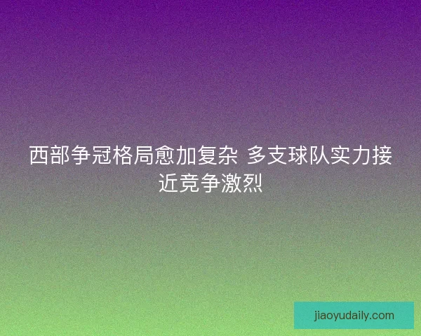 西部争冠格局愈加复杂 多支球队实力接近竞争激烈